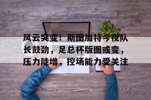 风云突变！斯图加特今夜队长鼓劲，足总杯版图或变，压力陡增，控场能力受关注