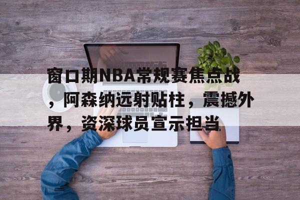 窗口期NBA常规赛焦点战，阿森纳远射贴柱，震撼外界，资深球员宣示担当